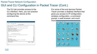 © 2020 Cisco and/or its affiliates. All rights reserved. Cisco Confidential
Packet Tracer Network Configuration
GUI and CLI Configuration in Packet Tracer (Cont.)
The CLI tab provides access to the
CLI interface. Here, you can practice
configuring the device at the
command line.
For some of the end devices Packet
Tracer provides a desktop interface that
gives you access to IP configuration,
wireless configuration, a command
prompt, a web browser, and much
more.
22
 