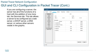 © 2020 Cisco and/or its affiliates. All rights reserved. Cisco Confidential
Packet Tracer Network Configuration
GUI and CLI Configuration in Packet Tracer (Cont.)
If you are configuring a server, the
server has all of the functions of a
host with the addition of one more
tab, the Services tab. This tab allows
a server to be configured as a web
server, a DHCP server, a DNS
server, or various other servers
visible in the graphic.
23
 