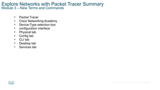 © 2020 Cisco and/or its affiliates. All rights reserved. Cisco Confidential
Explore Networks with Packet Tracer Summary
Module 3 – New Terms and Commands
• Packet Tracer
• Cisco Networking Academy
• Device-Type selection box
• configuration interface
• Physical tab
• Config tab
• CLI tab
• Desktop tab
• Services tab
 