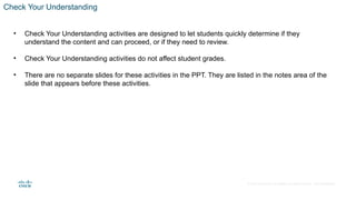 © 2020 Cisco and/or its affiliates. All rights reserved. Cisco Confidential
Check Your Understanding
• Check Your Understanding activities are designed to let students quickly determine if they
understand the content and can proceed, or if they need to review.
• Check Your Understanding activities do not affect student grades.
• There are no separate slides for these activities in the PPT. They are listed in the notes area of the
slide that appears before these activities.
 