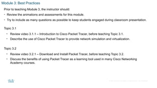 © 2020 Cisco and/or its affiliates. All rights reserved. Cisco Confidential
Module 3: Best Practices
Prior to teaching Module 3, the instructor should:
• Review the animations and assessments for this module.
• Try to include as many questions as possible to keep students engaged during classroom presentation.
Topic 3.1
• Review video 3.1.1 – Introduction to Cisco Packet Tracer, before teaching Topic 3.1.
• Describe the use of Cisco Packet Tracer to provide network simulation and virtualization.
Topic 3.2
• Review video 3.2.1 – Download and Install Packet Tracer, before teaching Topic 3.2.
• Discuss the benefits of using Packet Tracer as a learning tool used in many Cisco Networking
Academy courses.
 