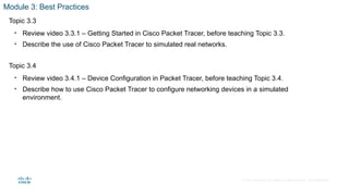 © 2020 Cisco and/or its affiliates. All rights reserved. Cisco Confidential
Module 3: Best Practices
Topic 3.3
• Review video 3.3.1 – Getting Started in Cisco Packet Tracer, before teaching Topic 3.3.
• Describe the use of Cisco Packet Tracer to simulated real networks.
Topic 3.4
• Review video 3.4.1 – Device Configuration in Packet Tracer, before teaching Topic 3.4.
• Describe how to use Cisco Packet Tracer to configure networking devices in a simulated
environment.
 