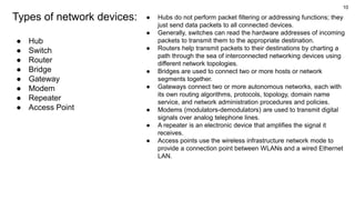 10
Types of network devices:
● Hub
● Switch
● Router
● Bridge
● Gateway
● Modem
● Repeater
● Access Point
● Hubs do not perform packet filtering or addressing functions; they
just send data packets to all connected devices.
● Generally, switches can read the hardware addresses of incoming
packets to transmit them to the appropriate destination.
● Routers help transmit packets to their destinations by charting a
path through the sea of interconnected networking devices using
different network topologies.
● Bridges are used to connect two or more hosts or network
segments together.
● Gateways connect two or more autonomous networks, each with
its own routing algorithms, protocols, topology, domain name
service, and network administration procedures and policies.
● Modems (modulators-demodulators) are used to transmit digital
signals over analog telephone lines.
● A repeater is an electronic device that amplifies the signal it
receives.
● Access points use the wireless infrastructure network mode to
provide a connection point between WLANs and a wired Ethernet
LAN.
 