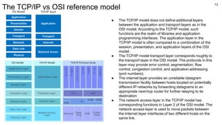 13
The TCP/IP vs OSI reference model
● The TCP/IP model does not define additional layers
between the application and transport layers as in the
OSI model. According to the TCP/IP model, such
functions are the realm of libraries and application
programming interfaces. The application layer in the
TCP/IP model is often compared to a combination of the
session, presentation, and application layers of the OSI
model.
● The TCP/IP model transport layer corresponds roughly to
the transport layer in the OSI model. The protocols in this
layer may provide error control, segmentation, flow
control, congestion control, and application addressing
(port numbers).
● The internet layer provides an unreliable datagram
transmission facility between hosts located on potentially
different IP networks by forwarding datagrams to an
appropriate next-hop router for further relaying to its
destination.
● The network access layer in the TCP/IP model has
corresponding functions in Layer 2 of the OSI model. The
network access layer is used to move packets between
the Internet layer interfaces of two different hosts on the
same link.
 