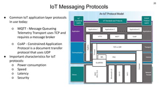 20
IoT Messaging Protocols
● Common IoT application layer protocols
in use today:
○ MQTT - Message Queueing
Telemetry Transport uses TCP and
requires a message broker
○ CoAP - Constrained Application
Protocol is a document transfer
protocol that uses UDP
● Important characteristics for IoT
protocols:
○ Power consumption
○ Speed
○ Latency
○ Security
 