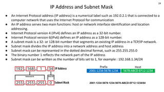 24
IP Address and Subnet Mask
● An Internet Protocol address (IP address) is a numerical label such as 192.0.2.1 that is connected to a
computer network that uses the Internet Protocol for communication
● An IP address serves two main functions: host or network interface identification and location
addressing.
● Internet Protocol version 4 (IPv4) defines an IP address as a 32-bit number.
● Internet Protocol version 6(IPv6) defines an IP address as a 128-bit number.
● A subnet mask is a 32- or 128-bit number that segments an existing IP address in a TCP/IP network.
● Subnet mask divides the IP address into a network address and host address
● Subnet mask can be represented in the dotted decimal format, such as 255.255.255.0
● The binary number 1 reflects the network part of the IP address
● Subnet mask can be written as the number of bits set to 1, for example : 192.168.1.34/24
2001:1234:5678:1234:5678:ABCD:EF12:1234/64
 