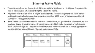 30
Ethernet Frame Fields
• The minimum Ethernet frame size is 64 bytes and the maximum is 1518 bytes. The preamble
field is not included when describing the size of the frame.
• Any frame less than 64 bytes in length is considered a “collision fragment” or “runt frame”
and is automatically discarded. Frames with more than 1500 bytes of data are considered
“jumbo” or “baby giant frames”.
• If the size of a transmitted frame is less than the minimum, or greater than the maximum, the
receiving device drops the frame. Dropped frames are likely to be the result of collisions or
other unwanted signals. They are considered invalid. Jumbo frames are usually supported by
most Fast Ethernet and Gigabit Ethernet switches and NICs.
 
