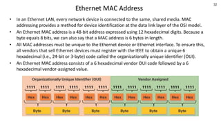 32
Ethernet MAC Address
• In an Ethernet LAN, every network device is connected to the same, shared media. MAC
addressing provides a method for device identification at the data link layer of the OSI model.
• An Ethernet MAC address is a 48-bit address expressed using 12 hexadecimal digits. Because a
byte equals 8 bits, we can also say that a MAC address is 6 bytes in length.
• All MAC addresses must be unique to the Ethernet device or Ethernet interface. To ensure this,
all vendors that sell Ethernet devices must register with the IEEE to obtain a unique 6
hexadecimal (i.e., 24-bit or 3-byte) code called the organizationally unique identifier (OUI).
• An Ethernet MAC address consists of a 6 hexadecimal vendor OUI code followed by a 6
hexadecimal vendor-assigned value.
 