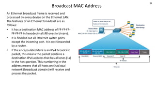 34
Broadcast MAC Address
An Ethernet broadcast frame is received and
processed by every device on the Ethernet LAN.
The features of an Ethernet broadcast are as
follows:
• It has a destination MAC address of FF-FF-FF-
FF-FF-FF in hexadecimal (48 ones in binary).
• It is flooded out all Ethernet switch ports
except the incoming port. It is not forwarded
by a router.
• If the encapsulated data is an IPv4 broadcast
packet, this means the packet contains a
destination IPv4 address that has all ones (1s)
in the host portion. This numbering in the
address means that all hosts on that local
network (broadcast domain) will receive and
process the packet.
 