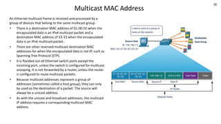 35
Multicast MAC Address
An Ethernet multicast frame is received and processed by a
group of devices that belong to the same multicast group.
• There is a destination MAC address of 01-00-5E when the
encapsulated data is an IPv4 multicast packet and a
destination MAC address of 33-33 when the encapsulated
data is an IPv6 multicast packet.
• There are other reserved multicast destination MAC
addresses for when the encapsulated data is not IP, such as
Spanning Tree Protocol (STP).
• It is flooded out all Ethernet switch ports except the
incoming port, unless the switch is configured for multicast
snooping. It is not forwarded by a router, unless the router
is configured to route multicast packets.
• Because multicast addresses represent a group of
addresses (sometimes called a host group), they can only
be used as the destination of a packet. The source will
always be a unicast address.
• As with the unicast and broadcast addresses, the multicast
IP address requires a corresponding multicast MAC
address.
 