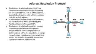 37
Address Resolution Protocol
● The Address Resolution Protocol (ARP) is a
communication protocol used for discovering
the link layer address, such as a MAC address,
associated with a given internet layer address,
typically an IPv4 address.
● In Internet Protocol Version 6 (IPv6) networks,
the functionality of ARP is provided by the
Neighbor Discovery Protocol (NDP).
● The Address Resolution Protocol is a request-
response protocol whose messages are
encapsulated by a link layer protocol. It is
communicated within the boundaries of a single
network, never routed across internetworking
nodes. This property places ARP into the link
layer of the Internet protocol suite.
 
