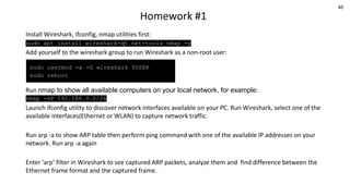 40
Homework #1
Install Wireshark, ifconfig, nmap utilities first:
sudo apt install wireshark-qt net-tools nmap -y
Add yourself to the wireshark group to run Wireshark as a non-root user:
Run nmap to show all available computers on your local network, for example:
nmap -sP 192.168.0.0/24
Launch ifconfig utility to discover network interfaces available on your PC. Run Wireshark, select one of the
available interfaces(Ethernet or WLAN) to capture network traffic.
Run arp -a to show ARP table then perform ping command with one of the available IP addresses on your
network. Run arp -a again
Enter ‘arp’ filter in Wireshark to see captured ARP packets, analyze them and find difference between the
Ethernet frame format and the captured frame.
sudo usermod -a -G wireshark $USER
sudo reboot
 