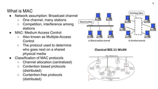 6
What is MAC
● Network assumption: Broadcast channel
○ One channel, many stations
○ Competition, interference among
stations
● MAC: Medium Access Control
○ Also known as Multiple-Access
Control
○ The protocol used to determine
who goes next on a shared
physical media
● Classification of MAC protocols
○ Channel allocation (centralized)
○ Contention based protocols
(distributed)
○ Contention-free protocols
(distributed)
 