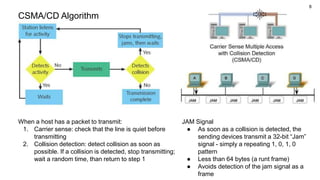 8
CSMA/CD Algorithm
JAM Signal
● As soon as a collision is detected, the
sending devices transmit a 32-bit “Jam”
signal - simply a repeating 1, 0, 1, 0
pattern
● Less than 64 bytes (a runt frame)
● Avoids detection of the jam signal as a
frame
When a host has a packet to transmit:
1. Carrier sense: check that the line is quiet before
transmitting
2. Collision detection: detect collision as soon as
possible. If a collision is detected, stop transmitting;
wait a random time, than return to step 1
 