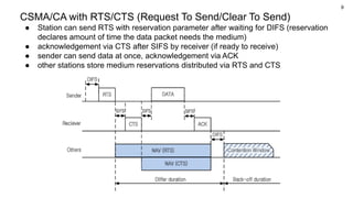 9
CSMA/CA with RTS/CTS (Request To Send/Clear To Send)
● Station can send RTS with reservation parameter after waiting for DIFS (reservation
declares amount of time the data packet needs the medium)
● acknowledgement via CTS after SIFS by receiver (if ready to receive)
● sender can send data at once, acknowledgement via ACK
● other stations store medium reservations distributed via RTS and CTS
 