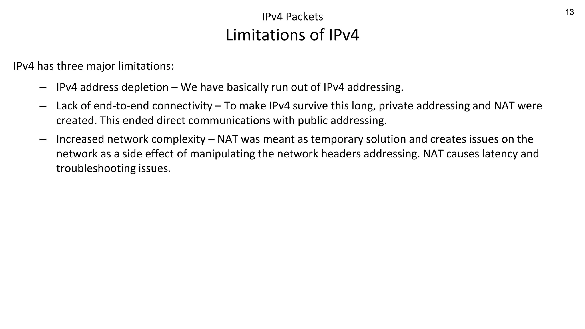 13
IPv4 Packets
Limitations of IPv4
IPv4 has three major limitations:
– IPv4 address depletion – We have basically run out of IPv4 addressing.
– Lack of end-to-end connectivity – To make IPv4 survive this long, private addressing and NAT were
created. This ended direct communications with public addressing.
– Increased network complexity – NAT was meant as temporary solution and creates issues on the
network as a side effect of manipulating the network headers addressing. NAT causes latency and
troubleshooting issues.
 