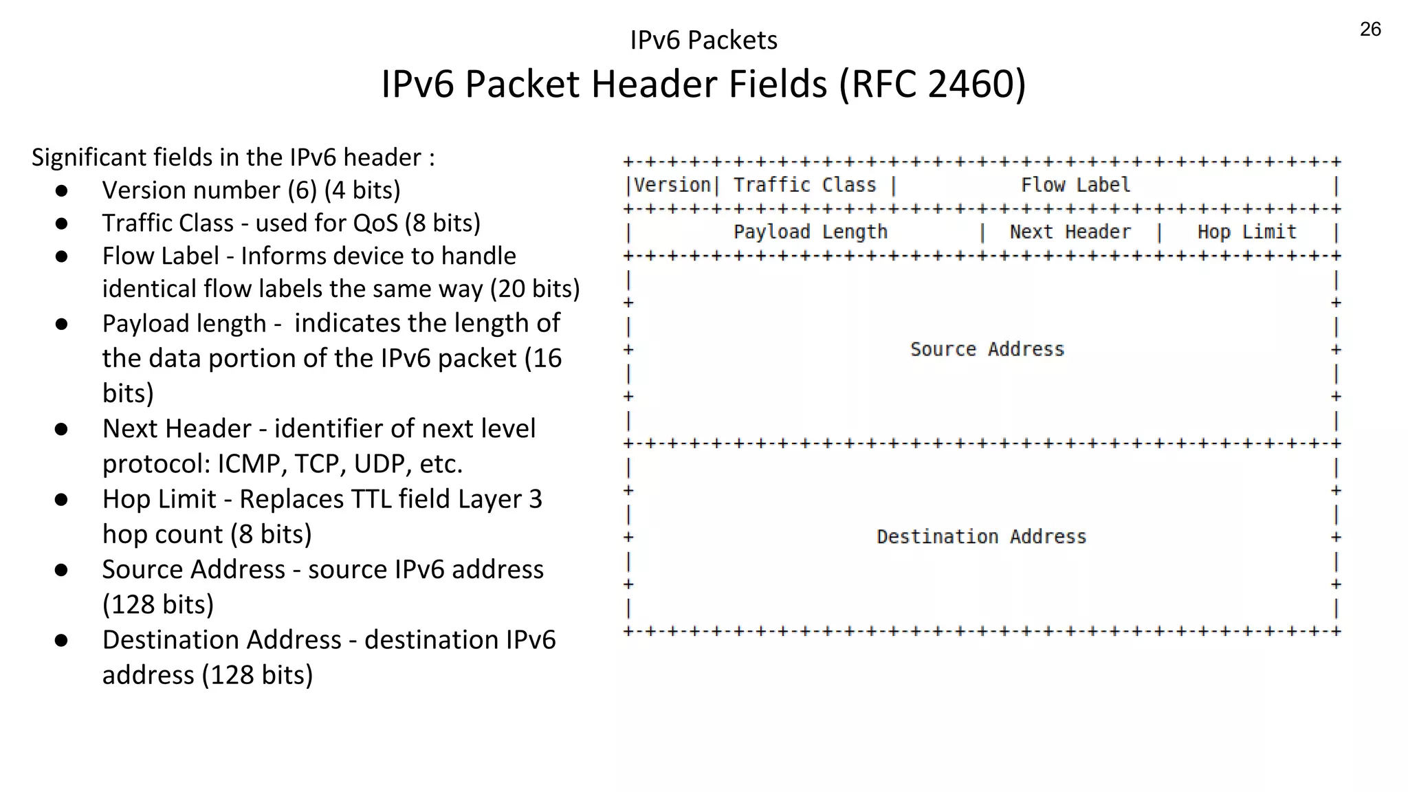 26
IPv6 Packets
IPv6 Packet Header Fields (RFC 2460)
Significant fields in the IPv6 header :
● Version number (6) (4 bits)
● Traffic Class - used for QoS (8 bits)
● Flow Label - Informs device to handle
identical flow labels the same way (20 bits)
● Payload length - indicates the length of
the data portion of the IPv6 packet (16
bits)
● Next Header - identifier of next level
protocol: ICMP, TCP, UDP, etc.
● Hop Limit - Replaces TTL field Layer 3
hop count (8 bits)
● Source Address - source IPv6 address
(128 bits)
● Destination Address - destination IPv6
address (128 bits)
 