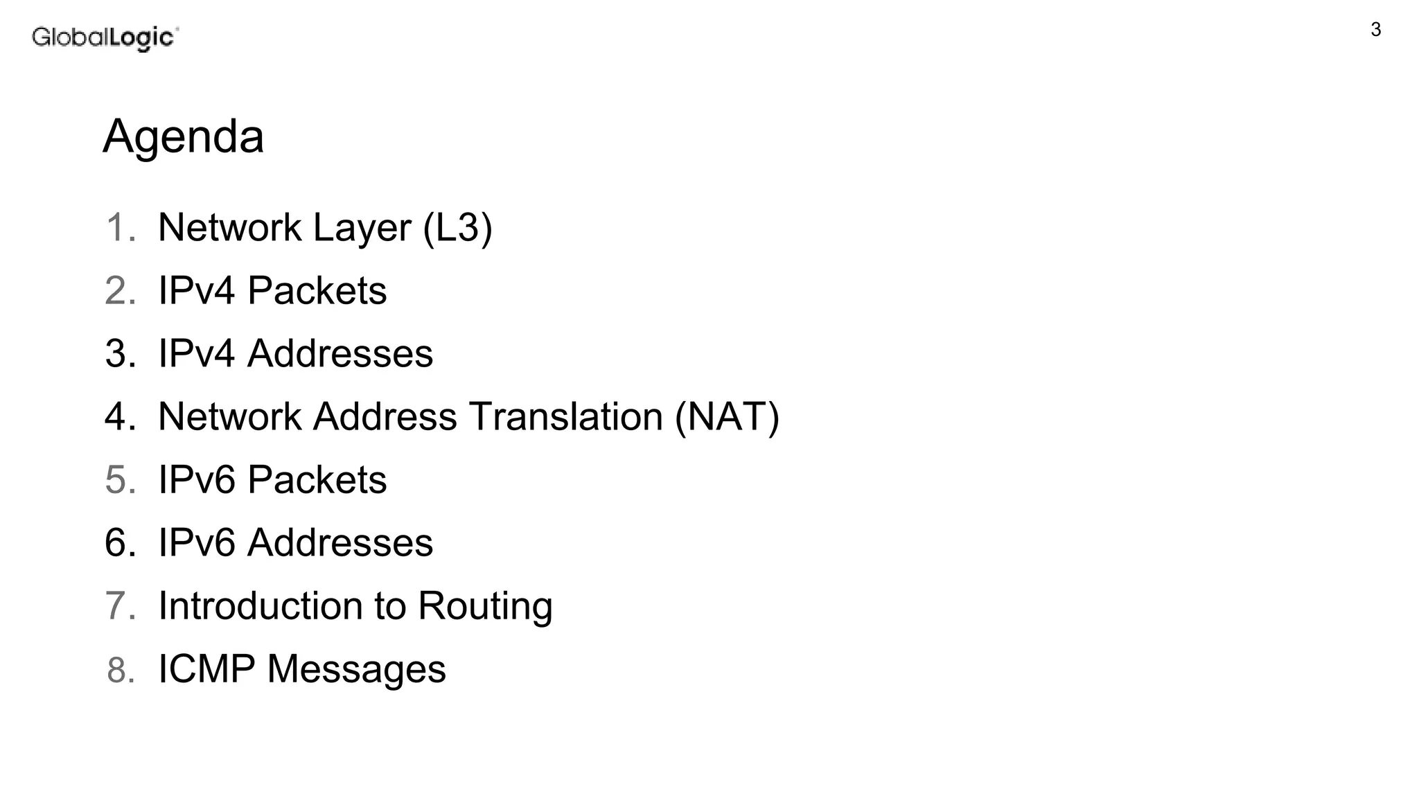 3
1. Network Layer (L3)
2. IPv4 Packets
3. IPv4 Addresses
4. Network Address Translation (NAT)
5. IPv6 Packets
6. IPv6 Addresses
7. Introduction to Routing
8. ICMP Messages
Agenda
 