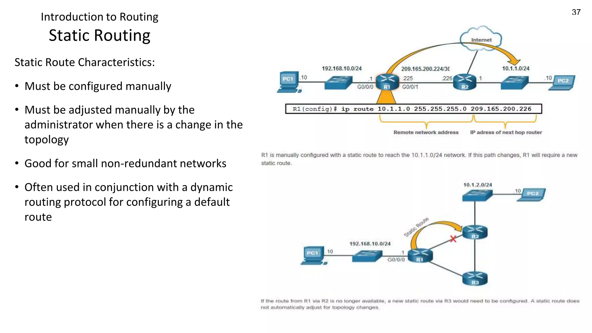 37
Introduction to Routing
Static Routing
Static Route Characteristics:
• Must be configured manually
• Must be adjusted manually by the
administrator when there is a change in the
topology
• Good for small non-redundant networks
• Often used in conjunction with a dynamic
routing protocol for configuring a default
route
 