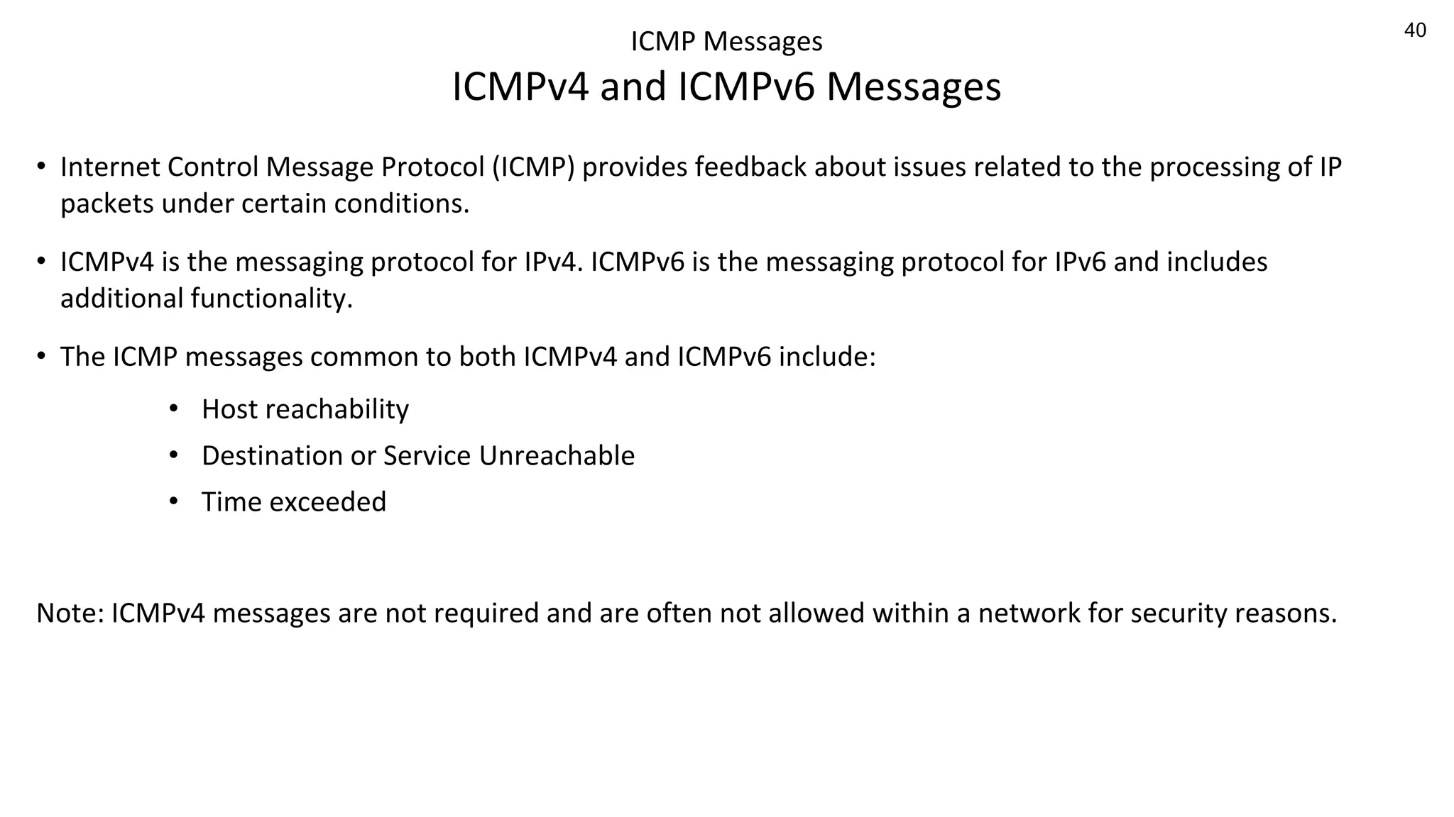 40
ICMP Messages
ICMPv4 and ICMPv6 Messages
• Internet Control Message Protocol (ICMP) provides feedback about issues related to the processing of IP
packets under certain conditions.
• ICMPv4 is the messaging protocol for IPv4. ICMPv6 is the messaging protocol for IPv6 and includes
additional functionality.
• The ICMP messages common to both ICMPv4 and ICMPv6 include:
• Host reachability
• Destination or Service Unreachable
• Time exceeded
Note: ICMPv4 messages are not required and are often not allowed within a network for security reasons.
 