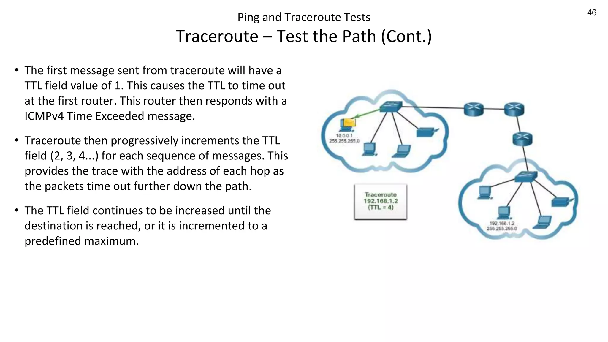 46
Ping and Traceroute Tests
Traceroute – Test the Path (Cont.)
• The first message sent from traceroute will have a
TTL field value of 1. This causes the TTL to time out
at the first router. This router then responds with a
ICMPv4 Time Exceeded message.
• Traceroute then progressively increments the TTL
field (2, 3, 4...) for each sequence of messages. This
provides the trace with the address of each hop as
the packets time out further down the path.
• The TTL field continues to be increased until the
destination is reached, or it is incremented to a
predefined maximum.
 