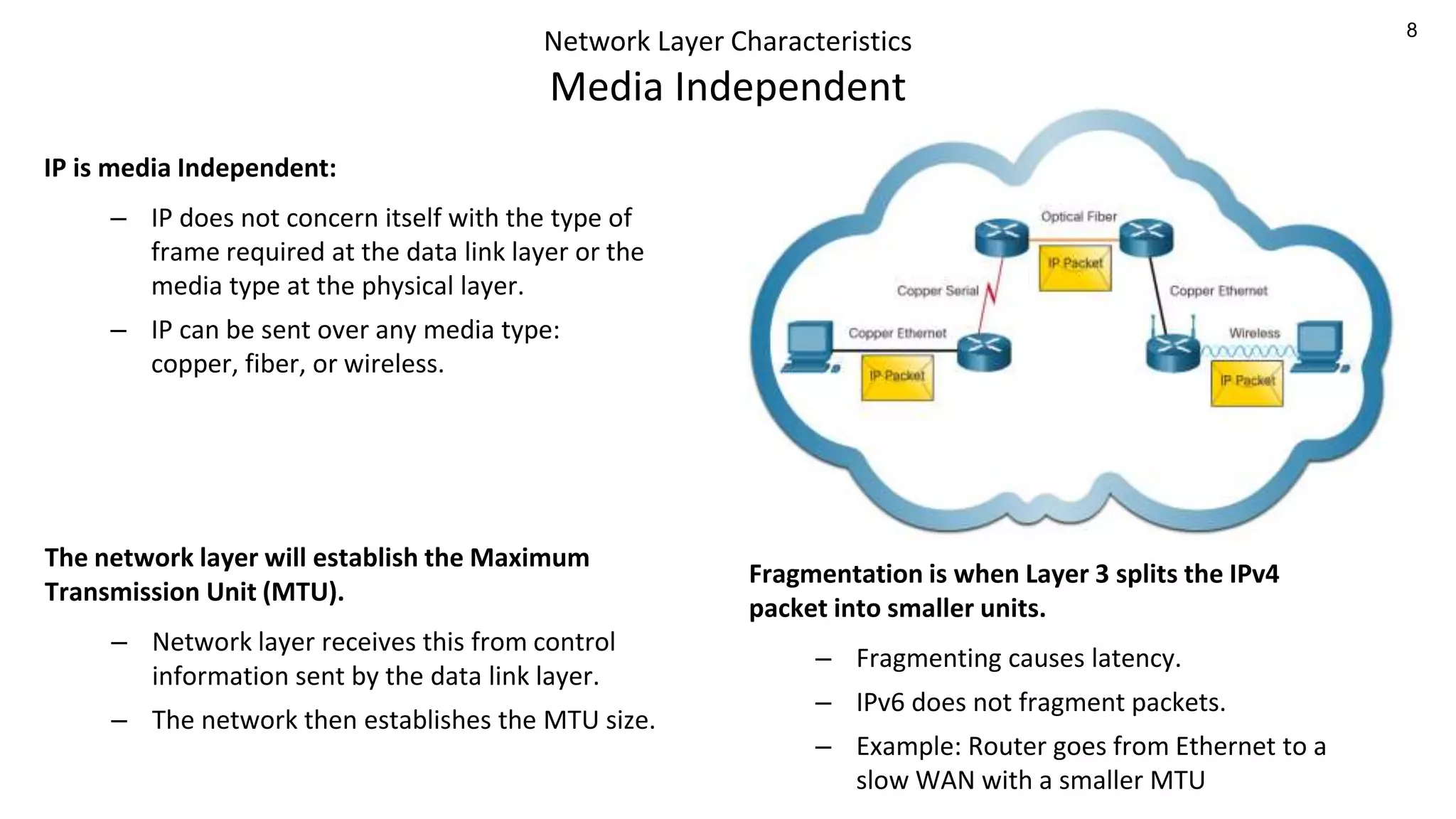 8
Network Layer Characteristics
Media Independent
IP is media Independent:
– IP does not concern itself with the type of
frame required at the data link layer or the
media type at the physical layer.
– IP can be sent over any media type:
copper, fiber, or wireless.
Fragmentation is when Layer 3 splits the IPv4
packet into smaller units.
– Fragmenting causes latency.
– IPv6 does not fragment packets.
– Example: Router goes from Ethernet to a
slow WAN with a smaller MTU
The network layer will establish the Maximum
Transmission Unit (MTU).
– Network layer receives this from control
information sent by the data link layer.
– The network then establishes the MTU size.
 