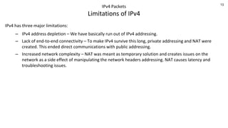13
IPv4 Packets
Limitations of IPv4
IPv4 has three major limitations:
– IPv4 address depletion – We have basically run out of IPv4 addressing.
– Lack of end-to-end connectivity – To make IPv4 survive this long, private addressing and NAT were
created. This ended direct communications with public addressing.
– Increased network complexity – NAT was meant as temporary solution and creates issues on the
network as a side effect of manipulating the network headers addressing. NAT causes latency and
troubleshooting issues.
 