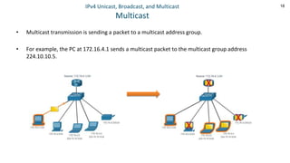 18
IPv4 Unicast, Broadcast, and Multicast
Multicast
• Multicast transmission is sending a packet to a multicast address group.
• For example, the PC at 172.16.4.1 sends a multicast packet to the multicast group address
224.10.10.5.
 