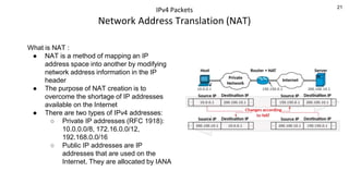 21
IPv4 Packets
Network Address Translation (NAT)
What is NAT :
● NAT is a method of mapping an IP
address space into another by modifying
network address information in the IP
header
● The purpose of NAT creation is to
overcome the shortage of IP addresses
available on the Internet
● There are two types of IPv4 addresses:
○ Private IP addresses (RFC 1918):
10.0.0.0/8, 172.16.0.0/12,
192.168.0.0/16
○ Public IP addresses are IP
addresses that are used on the
Internet. They are allocated by IANA
 