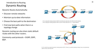 38
Introduction to Routing
Dynamic Routing
Dynamic Routes Automatically:
• Discover remote networks
• Maintain up-to-date information
• Choose the best path to the destination
• Find new best paths when there is a
topology change
Dynamic routing can also share static default
routes with the other routers.
Commonly used protocols – EIGRP, OSPF,
BGP.
 