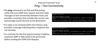 42
Ping and Traceroute Tests
Ping – Test Connectivity
• The ping command is an IPv4 and IPv6 testing
utility that uses ICMP echo request and echo reply
messages to test connectivity between hosts and
provides a summary that includes the success rate
and average round-trip time to the destination.
• If a reply is not received within the timeout, ping
provides a message indicating that a response was
not received.
• It is common for the first ping to timeout if address
resolution (ARP or ND) needs to be performed
before sending the ICMP Echo Request.
 