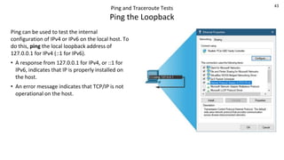 43
Ping and Traceroute Tests
Ping the Loopback
Ping can be used to test the internal
configuration of IPv4 or IPv6 on the local host. To
do this, ping the local loopback address of
127.0.0.1 for IPv4 (::1 for IPv6).
• A response from 127.0.0.1 for IPv4, or ::1 for
IPv6, indicates that IP is properly installed on
the host.
• An error message indicates that TCP/IP is not
operational on the host.
 