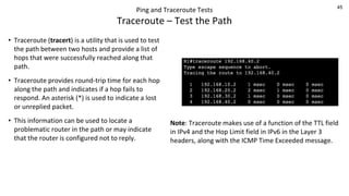 45
Ping and Traceroute Tests
Traceroute – Test the Path
• Traceroute (tracert) is a utility that is used to test
the path between two hosts and provide a list of
hops that were successfully reached along that
path.
• Traceroute provides round-trip time for each hop
along the path and indicates if a hop fails to
respond. An asterisk (*) is used to indicate a lost
or unreplied packet.
• This information can be used to locate a
problematic router in the path or may indicate
that the router is configured not to reply.
Note: Traceroute makes use of a function of the TTL field
in IPv4 and the Hop Limit field in IPv6 in the Layer 3
headers, along with the ICMP Time Exceeded message.
 