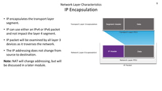 6
Network Layer Characteristics
IP Encapsulation
• IP encapsulates the transport layer
segment.
• IP can use either an IPv4 or IPv6 packet
and not impact the layer 4 segment.
• IP packet will be examined by all layer 3
devices as it traverses the network.
• The IP addressing does not change from
source to destination.
Note: NAT will change addressing, but will
be discussed in a later module.
 