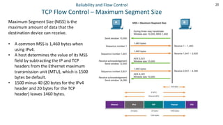 20
Reliability and Flow Control
TCP Flow Control – Maximum Segment Size
Maximum Segment Size (MSS) is the
maximum amount of data that the
destination device can receive.
• A common MSS is 1,460 bytes when
using IPv4.
• A host determines the value of its MSS
field by subtracting the IP and TCP
headers from the Ethernet maximum
transmission unit (MTU), which is 1500
bytes be default.
• 1500 minus 40 (20 bytes for the IPv4
header and 20 bytes for the TCP
header) leaves 1460 bytes.
 