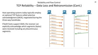28
Reliability and Flow Control
TCP Reliability – Data Loss and Retransmission (Cont.)
Host operating systems today typically employ
an optional TCP feature called selective
acknowledgment (SACK), negotiated during the
three-way handshake.
If both hosts support SACK, the receiver can
explicitly acknowledge which segments (bytes)
were received including any discontinuous
segments.
 