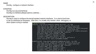 35
NAME
ifconfig - configure a network interface
SYNOPSIS
ifconfig [-v] [-a] [-s] [interface]
ifconfig [-v] interface [aftype] options | address ...
DESCRIPTION
Ifconfig is used to configure the kernel-resident network interfaces. It is used at boot time
to set up interfaces as necessary. After that, it is usually only needed when debugging or
when system tuning is needed.
 