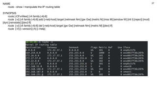 37
NAME
route - show / manipulate the IP routing table
SYNOPSIS
route [-CFvnNee] [-A family |-4|-6]
route [-v] [-A family |-4|-6] add [-net|-host] target [netmask Nm] [gw Gw] [metric N] [mss M] [window W] [irtt I] [reject] [mod]
[dyn] [reinstate] [[dev] If]
route [-v] [-A family |-4|-6] del [-net|-host] target [gw Gw] [netmask Nm] [metric M] [[dev] If]
route [-V] [--version] [-h] [--help]
 
