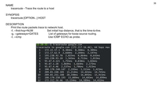 39
NAME
traceroute - Trace the route to a host
SYNOPSIS
traceroute [OPTION...] HOST
DESCRIPTION
Print the route packets trace to network host.
-f, --first-hop=NUM Set initial hop distance, that is the time-to-live.
-g, --gateways=GATES List of gateways for loose source routing.
-I, --icmp Use ICMP ECHO as probe.
 