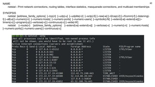 40
NAME
netstat - Print network connections, routing tables, interface statistics, masquerade connections, and multicast memberships
SYNOPSIS
netstat [address_family_options] [--tcp|-t] [--udp|-u] [--udplite|-U] [--sctp|-S] [--raw|-w] [--l2cap|-2] [--rfcomm|-f] [--listening|-
l] [--all|-a] [--numeric|-n] [--numeric-hosts] [--numeric-ports] [--numeric-users] [--symbolic|-N] [--extend|-e[--extend|-e]] [--
timers|-o] [--program|-p] [--verbose|-v] [--continuous|-c] [--wide|-W]
netstat {--route|-r} [address_family_options] [--extend|-e[--extend|-e]] [--verbose|-v] [--numeric|-n] [--numeric-hosts]
[--numeric-ports] [--numeric-users] [--continuous|-c]
 