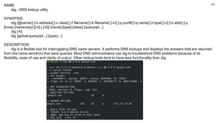41
NAME
dig - DNS lookup utility
SYNOPSIS
dig [@server] [-b address] [-c class] [-f filename] [-k filename] [-m] [-p port#] [-q name] [-t type] [-v] [-x addr] [-y
[hmac:]name:key] [[-4] | [-6]] [name] [type] [class] [queryopt...]
dig [-h]
dig [global-queryopt...] [query...]
DESCRIPTION
dig is a flexible tool for interrogating DNS name servers. It performs DNS lookups and displays the answers that are returned
from the name server(s) that were queried. Most DNS administrators use dig to troubleshoot DNS problems because of its
flexibility, ease of use and clarity of output. Other lookup tools tend to have less functionality than dig.
 