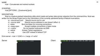 42
NAME
ncat - Concatenate and redirect sockets
SYNOPSIS
ncat [OPTIONS...] [hostname] [port]
DESCRIPTION
Ncat is a feature-packed networking utility which reads and writes data across networks from the command line. Ncat was
written for the Nmap Project and is the culmination of the currently splintered family of Netcat incarnations.
-p, --source-port port Specify source port to use
-s, --source addr Specify source address to use (doesn't affect -l)
-l, --listen Bind and listen for incoming connections
-k, --keep-open Accept multiple connections in listen mode
-n, --nodns Do not resolve hostnames via DNS
-t, --telnet Answer Telnet negotiations
-u, --udp Use UDP instead of default TCP
Echo server - ncat -l 12345 -k -c 'xargs -n1 echo'
Server Client
 