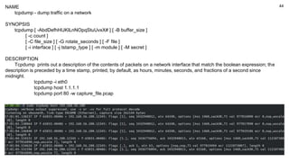 44
NAME
tcpdump - dump traffic on a network
SYNOPSIS
tcpdump [ -AbdDefhHIJKlLnNOpqStuUvxX# ] [ -B buffer_size ]
[ -c count ]
[ -C file_size ] [ -G rotate_seconds ] [ -F file ]
[ -i interface ] [ -j tstamp_type ] [ -m module ] [ -M secret ]
DESCRIPTION
Tcpdump prints out a description of the contents of packets on a network interface that match the boolean expression; the
description is preceded by a time stamp, printed, by default, as hours, minutes, seconds, and fractions of a second since
midnight.
tcpdump -i eth0
tcpdump host 1.1.1.1
tcpdump port 80 -w capture_file.pcap
 