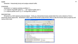 45
NAME
wireshark - Interactively dump and analyze network traffic
SYNOPSIS
wireshark [ -a <capture autostop condition> ] ...
[ -b <capture ring buffer option> ] ... [ -B <capture buffer size> ]
[ -c <capture packet count> ] [ -C <configuration profile> ]
DESCRIPTION
Wireshark is a GUI network protocol analyzer. It lets you interactively browse packet data from a live network or from a
previously saved capture file. Wireshark's native capture file format is pcap format, which is also the format used by tcpdump and
various other tools.
 