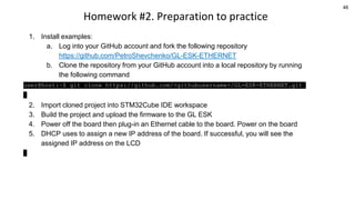 46
Homework #2. Preparation to practice
1. Install examples:
a. Log into your GitHub account and fork the following repository
https://github.com/PetroShevchenko/GL-ESK-ETHERNET
b. Clone the repository from your GitHub account into a local repository by running
the following command
user@host:~$ git clone https://github.com/<githubusername>/GL-ESK-ETHERNET.git
2. Import cloned project into STM32Cube IDE workspace
3. Build the project and upload the firmware to the GL ESK
4. Power off the board then plug-in an Ethernet cable to the board. Power on the board
5. DHCP uses to assign a new IP address of the board. If successful, you will see the
assigned IP address on the LCD
 