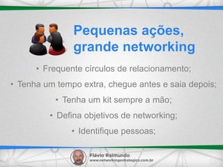 • Frequente círculos de relacionamento;
• Tenha um tempo extra, chegue antes e saia depois;
• Tenha um kit sempre a mão;
• Defina objetivos de networking;
• Identifique pessoas;
Pequenas ações,
grande networking
 