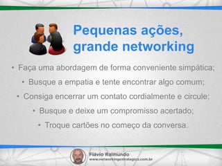 • Faça uma abordagem de forma conveniente simpática;
• Busque a empatia e tente encontrar algo comum;
• Consiga encerrar um contato cordialmente e circule;
• Busque e deixe um compromisso acertado;
• Troque cartões no começo da conversa.
Pequenas ações,
grande networking
 