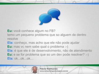 Eu: você conhece algum no FB?
temo um pequeno problema que so alguem de dentro
resolve
Ela: conheço, mas acho que ele não pode ajudar
Eu: mas vc nem sabe qual o problema :-)
Ela: é que ele é de desenvolvimento, não de atendimento
Eu: e se for problema que so um dev pode resolver? :-)
Ela: ok...ok...ok…
 