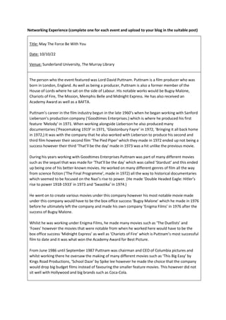 Networking Experience (complete one for each event and upload to your blog in the suitable post)
Title: May The Force Be With You
Date: 10/10/22
Venue: Sunderland University, The Murray Library
The person who the event featured was Lord David Puttnam. Puttnam is a film producer who was
born in London, England. As well as being a producer, Puttnam is also a former member of the
House of Lords where he sat on the side of Labour. His notable works would be Bugsy Malone,
Chariots of Fire, The Mission, Memphis Belle and Midnight Express. He has also received an
Academy Award as well as a BAFTA.
Puttnam’s career in the film industry begun in the late 1960’s when he began working with Sanford
Lieberson’s production company (‘Goodtimes Enterprises.) which is where he produced his first
feature ‘Melody’ in 1971. When working alongside Lieberson he also produced many
documentaries (‘Peacemaking 1919’ in 1971, ‘Glastonbury Fayre’ in 1972, ‘Bringing it all back home
in 1972,) It was with the company that he also worked with Lieberson to produce his second and
third film however their second film ‘The Pied Piper’ which they made in 1972 ended up not being a
success however their third ‘That’ll be the day’ made in 1973 was a hit unlike the previous movie.
During his years working with Goodtimes Enterprises Puttnam was part of many different movies
such as the sequel that was made for ‘That’ll be the day’ which was called ‘Stardust’ and this ended
up being one of his better-known movies. He worked on many different genres of film all the way
from science fiction (‘The Final Programme’, made in 1972) all the way to historical documentaries
which seemed to be focused on the Nazi’s rise to power. (He made ‘Double Headed Eagle: Hitler’s
rise to power 1918-1933' in 1973 and ‘Swastika’ in 1974.)
He went on to create various movies under this company however his most notable movie made
under this company would have to be the box office success ‘Bugsy Malone’ which he made in 1976
before he ultimately left the company and made his own company ‘Enigma Films’ in 1976 after the
success of Bugsy Malone.
Whilst he was working under Enigma Films, he made many movies such as ‘The Duellists’ and
‘Foxes’ however the movies that were notable from when he worked here would have to be the
box office success ‘Midnight Express’ as well as ‘Chariots of Fire’ which is Puttnam’s most successful
film to date and it was what won the Academy Award for Best Picture.
From June 1986 until September 1987 Puttnam was chairman and CEO of Columbia pictures and
whilst working there he oversaw the making of many different movies such as ‘This Big Easy’ by
Kings Road Productions, ‘School Daze’ by Spike lee however he made the choice that the company
would drop big budget films instead of favouring the smaller feature movies. This however did not
sit well with Hollywood and big brands such as Coca-Cola.
 