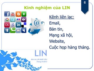 6
Kinh nghiệm của LIN

          Kênh liên lạc:
          Email,
          Bản tin,
          Mạng xã hội,
          Website,
          Cuộc họp hàng tháng.
 